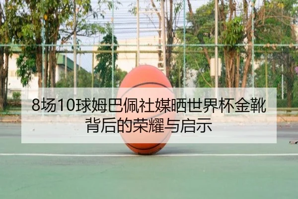 8场10球姆巴佩社媒晒世界杯金靴背后的荣耀与启示